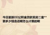 今日更新﻿﻿公积金贷款买房二套**要多少钱合适呢怎么计算的呢