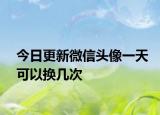 今日更新微信头像一天可以换几次