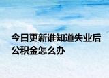 今日更新谁知道失业后公积金怎么办