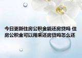 今日更新住房公积金能还房贷吗 住房公积金可以用来还房贷吗怎么还