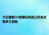 今日更新﻿﻿有哪位知道公积金支取多久到账