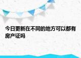 今日更新在不同的地方可以都有房产证吗