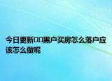 今日更新﻿﻿黑户买房怎么落户应该怎么做呢