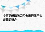 今日更新请问公积金是否属于夫妻共同财产