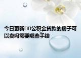 今日更新﻿﻿公积金贷款的房子可以卖吗需要哪些手续
