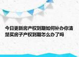 今日更新房产权到期如何补办你清楚买房子产权到期怎么办了吗