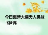 今日更新大疆无人机能飞多高