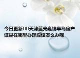 今日更新﻿﻿天津蓝光雍锦半岛房产证是在哪里办理应该怎么办呢