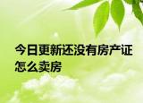 今日更新还没有房产证怎么卖房
