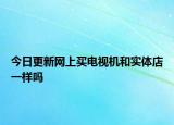 今日更新网上买电视机和实体店一样吗