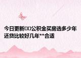 今日更新﻿﻿公积金买房选多少年还贷比较好几年**合适