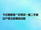 今日更新我**近想买一套二手房过户需注意哪些问题