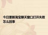 今日更新淘宝聊天窗口打开失败怎么回事