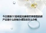 今日更新﻿﻿昆明蓝光雍锦世家楼盘的房产证是什么时候办理应该怎么办呢