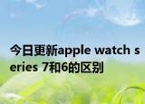 今日更新apple watch series 7和6的区别