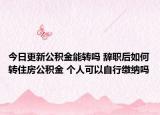 今日更新公积金能转吗 辞职后如何转住房公积金 个人可以自行缴纳吗