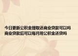今日更新公积金提取还商业贷款可以吗 商业贷款后可以每月用公积金还贷吗