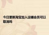 今日更新淘宝加入店铺会员可以取消吗