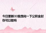 今日更新﻿﻿我想问一下公积金封存可以取吗