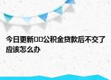 今日更新﻿﻿公积金贷款后不交了应该怎么办