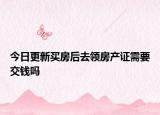 今日更新买房后去领房产证需要交钱吗