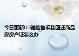 今日更新﻿﻿谁能告诉我回迁商品房房产证怎么办