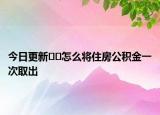 今日更新﻿﻿怎么将住房公积金一次取出