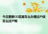 今日更新﻿﻿买房怎么办理过户该怎么过户呢