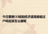 今日更新﻿﻿桂阳经济适用房能过户吗应该怎么做呢