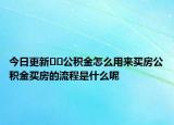 今日更新﻿﻿公积金怎么用来买房公积金买房的流程是什么呢