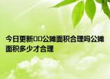 今日更新﻿﻿公摊面积合理吗公摊面积多少才合理