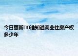 今日更新﻿﻿谁知道商业住房产权多少年