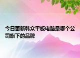 今日更新韩众平板电脑是哪个公司旗下的品牌