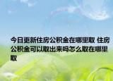 今日更新住房公积金在哪里取 住房公积金可以取出来吗怎么取在哪里取