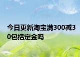 今日更新淘宝满300减30包括定金吗