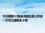 今日更新﻿﻿有谁清楚住房公积金一次可以提取多少钱