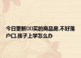今日更新﻿﻿买的商品房,不好落户口.孩子上学怎么办