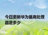 今日更新华为最高处理器是多少