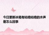 今日更新冰箱有咕噜咕噜的水声是怎么回事