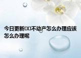 今日更新﻿﻿不动产怎么办理应该怎么办理呢
