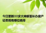 今日更新﻿﻿求大神解答补办房产证费用有哪位晓得