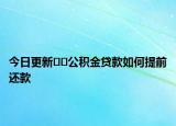 今日更新﻿﻿公积金贷款如何提前还款
