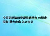 今日更新请问专项维修基金 公积金提取 重大疾病 怎么定义