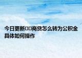今日更新﻿﻿商贷怎么转为公积金具体如何操作