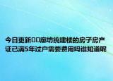 今日更新﻿﻿廊坊统建楼的房子房产证已满5年过户需要费用吗谁知道呢