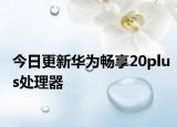 今日更新华为畅享20plus处理器
