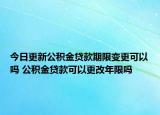 今日更新公积金贷款期限变更可以吗 公积金贷款可以更改年限吗