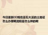 今日更新﻿﻿现在蓝石大溪的土地证怎么办理呢流程是怎么样的呢