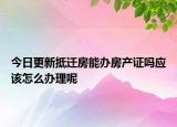 今日更新抵迁房能办房产证吗应该怎么办理呢