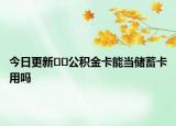 今日更新﻿﻿公积金卡能当储蓄卡用吗